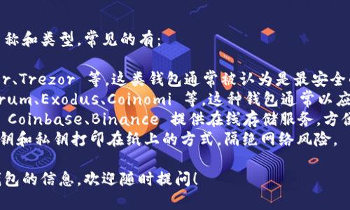 比特币钱包有许多种不同的名称和类型，常见的有：

1. **硬件钱包**：例如 Ledger、Trezor 等，这类钱包通常被认为是最安全的存储方式。
2. **软件钱包**：例如 Electrum、Exodus、Coinomi 等，这种钱包通常以应用程序的方式存在，便于使用。
3. **在线钱包**：某些平台如 Coinbase、Binance 提供在线存储服务，方便用户随时访问。
4. **纸钱包**：这是一种将公钥和私钥打印在纸上的方式，隔绝网络风险。

如果你需要更多关于比特币钱包的信息，欢迎随时提问！